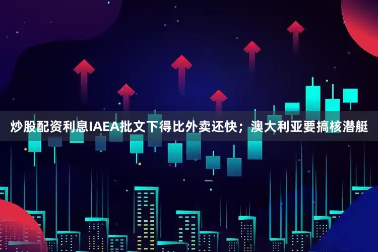 炒股配资利息IAEA批文下得比外卖还快；澳大利亚要搞核潜艇