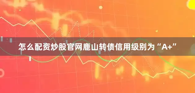 怎么配资炒股官网鹿山转债信用级别为“A+”