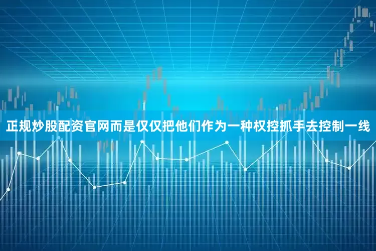 正规炒股配资官网而是仅仅把他们作为一种权控抓手去控制一线