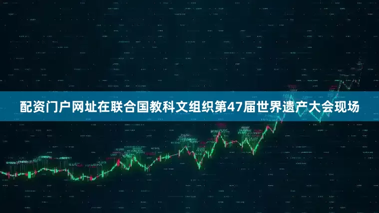 配资门户网址在联合国教科文组织第47届世界遗产大会现场