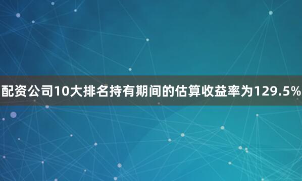 配资公司10大排名持有期间的估算收益率为129.5%