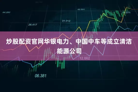 炒股配资官网华银电力、中国中车等成立清洁能源公司