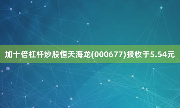 加十倍杠杆炒股恒天海龙(000677)报收于5.54元