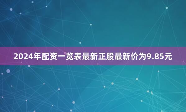 2024年配资一览表最新正股最新价为9.85元