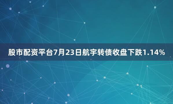 股市配资平台7月23日航宇转债收盘下跌1.14%