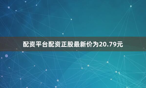 配资平台配资正股最新价为20.79元