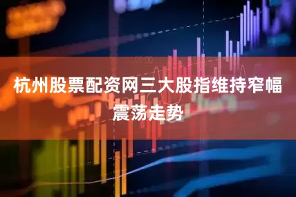 杭州股票配资网三大股指维持窄幅震荡走势
