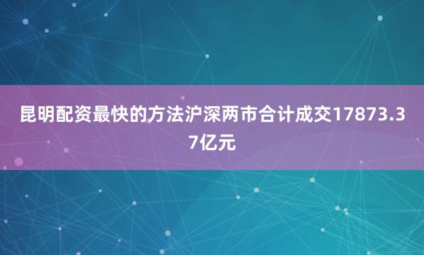 昆明配资最快的方法沪深两市合计成交17873.37亿元