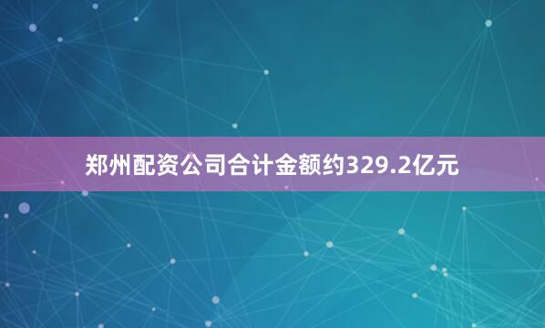 郑州配资公司合计金额约329.2亿元