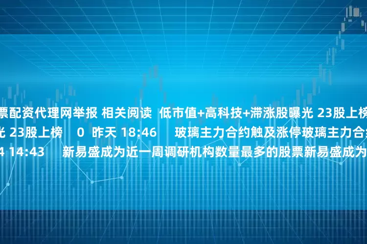 股票配资代理网举报 相关阅读  低市值+高科技+滞涨股曝光 23股上榜低市值+高科技+滞涨股曝光 23股上榜    0  昨天 18:46     玻璃主力合约触及涨停玻璃主力合约触及涨停    0  07-24 14:43     新易盛成为近一周调研机构数量最多的股票新易盛成为近一周调研机构数量最多的股票    16  07-20 09:07     港股老铺黄金突破1000港元关口港股老铺黄