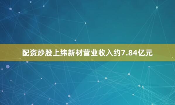 配资炒股上纬新材营业收入约7.84亿元