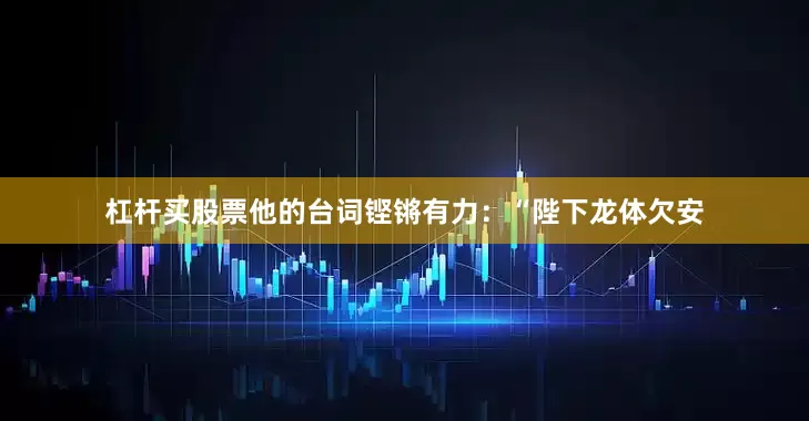 杠杆买股票他的台词铿锵有力：“陛下龙体欠安