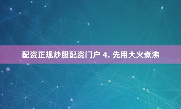 配资正规炒股配资门户 4. 先用大火煮沸