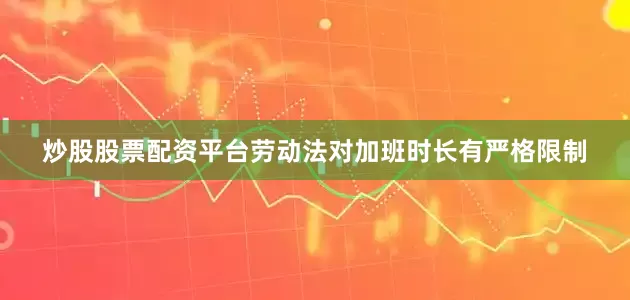 炒股股票配资平台劳动法对加班时长有严格限制
