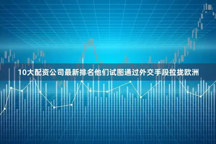 10大配资公司最新排名他们试图通过外交手段拉拢欧洲