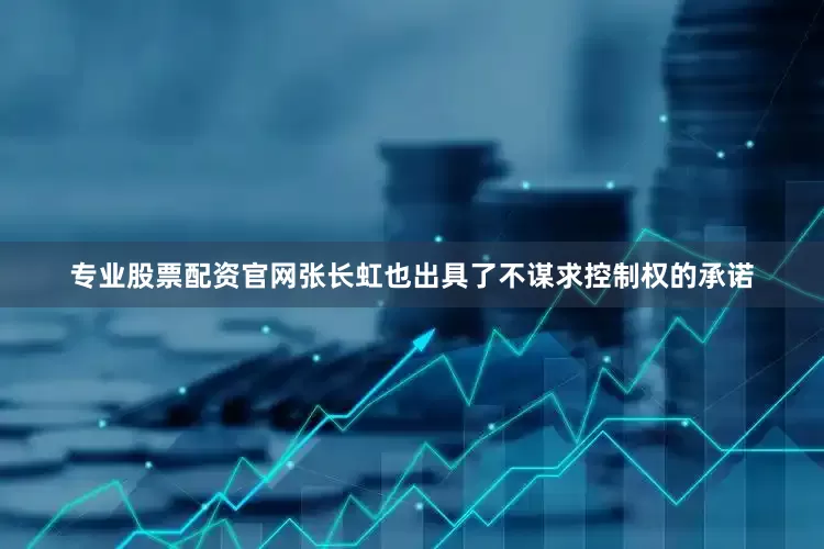 专业股票配资官网张长虹也出具了不谋求控制权的承诺