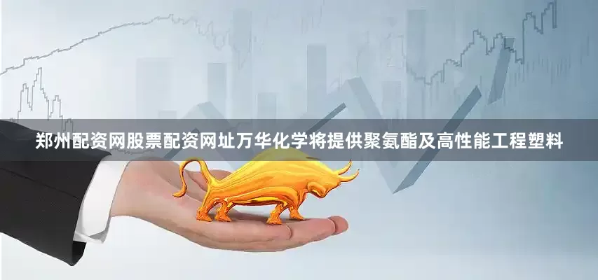 郑州配资网股票配资网址万华化学将提供聚氨酯及高性能工程塑料