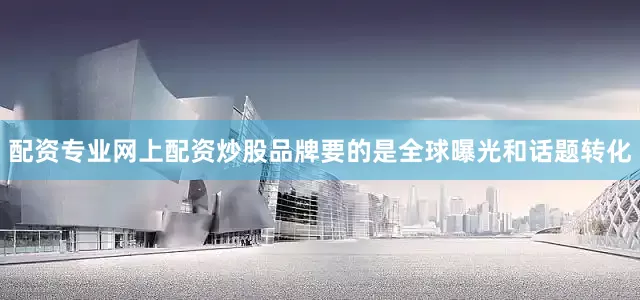 配资专业网上配资炒股品牌要的是全球曝光和话题转化